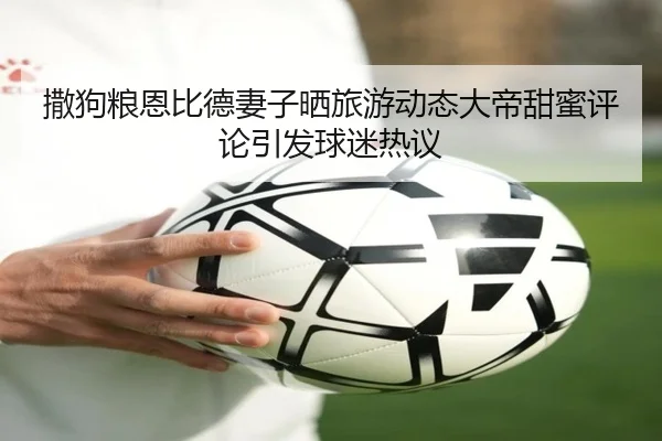撒狗粮恩比德妻子晒旅游动态大帝甜蜜评论引发球迷热议